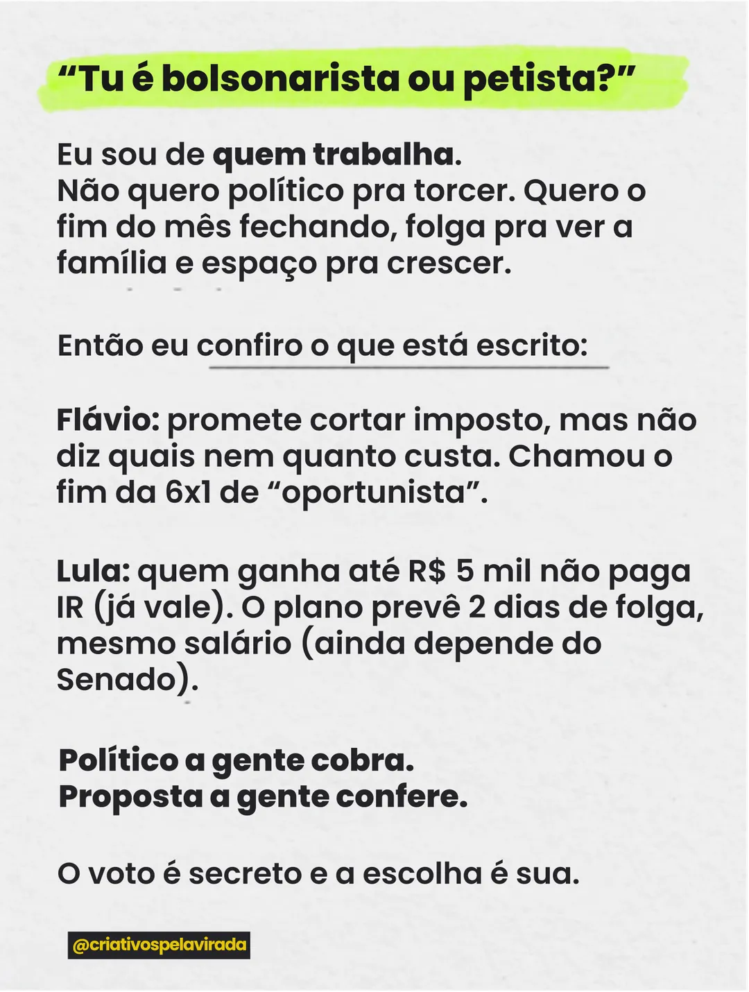 Fundo cinza claro com texto. Em destaque: Tu é bolsonarista ou petista? Resposta: Eu sou de quem trabalha. Não quero político pra torcer. Quero o fim do mês fechando, folga pra ver a família e espaço pra crescer. Então eu confiro o que está escrito. Flávio: promete cortar imposto, mas não diz quais nem quanto custa. Chamou o fim da 6x1 de oportunista. Lula: quem ganha até R$ 5 mil não paga IR (já vale). O plano prevê 2 dias de folga, mesmo salário (ainda depende do Senado). Político a gente cobra. Proposta a gente confere. O voto é secreto e a escolha é sua. Assinatura @criativospelavirada.