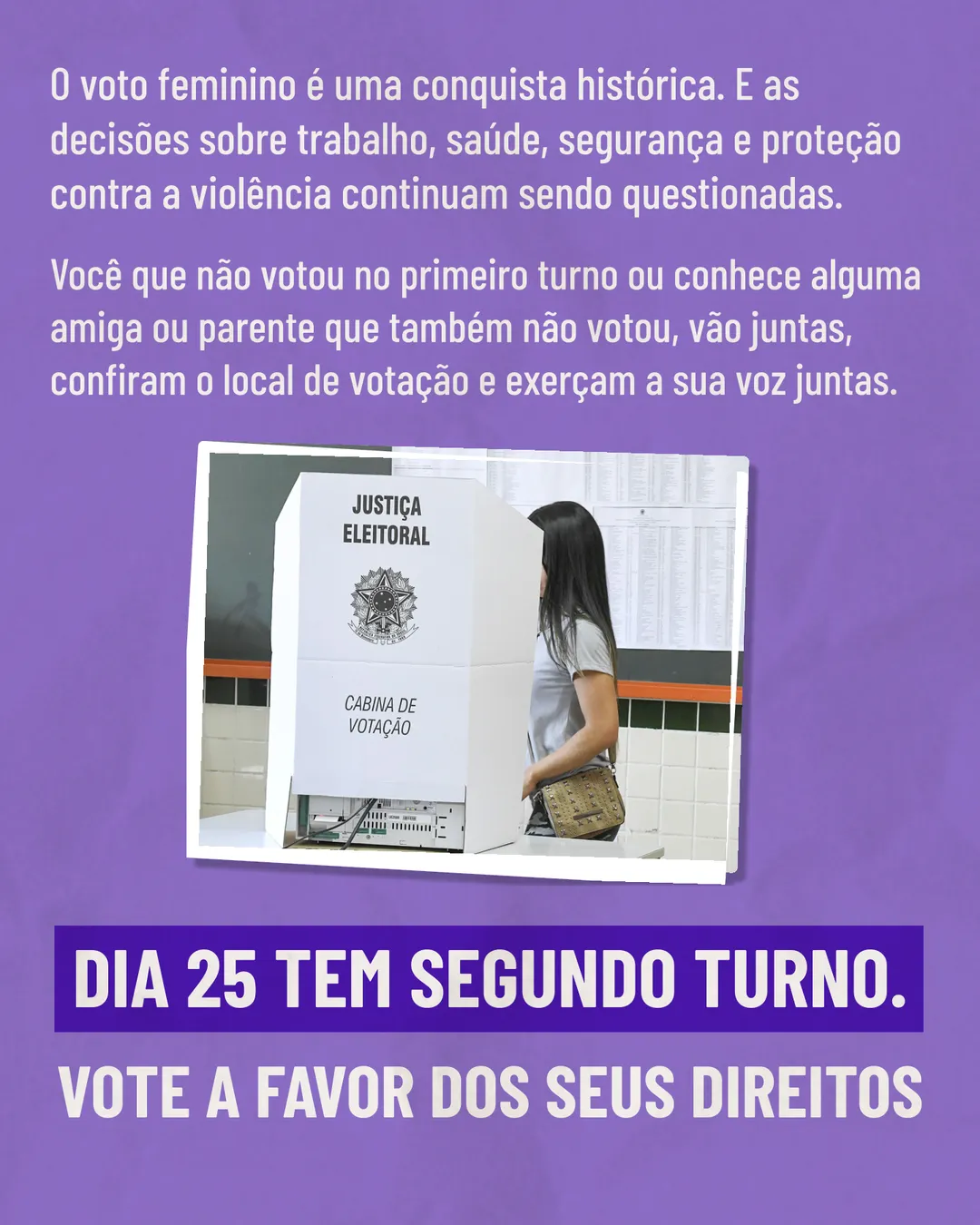 Fundo roxo com o texto: O voto feminino é uma conquista histórica. E as decisões sobre trabalho, saúde, segurança e proteção contra a violência continuam sendo questionadas. Você que não votou no primeiro turno ou conhece alguma amiga ou parente que também não votou, vão juntas, confiram o local de votação e exerçam a sua voz juntas. No meio, foto de uma mulher diante de uma cabine de votação da Justiça Eleitoral. Embaixo: Dia 25 tem segundo turno. Vote a favor dos seus direitos.