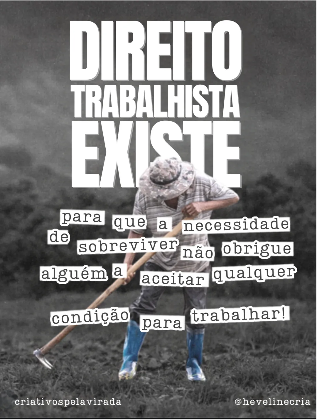 Foto em preto e branco de um trabalhador rural de chapéu capinando a terra com uma enxada. Texto: Direito trabalhista existe para que a necessidade de sobreviver não obrigue alguém a aceitar qualquer condição para trabalhar!, com a segunda parte em palavras recortadas. Assinaturas criativospelavirada e @hevelinecria.