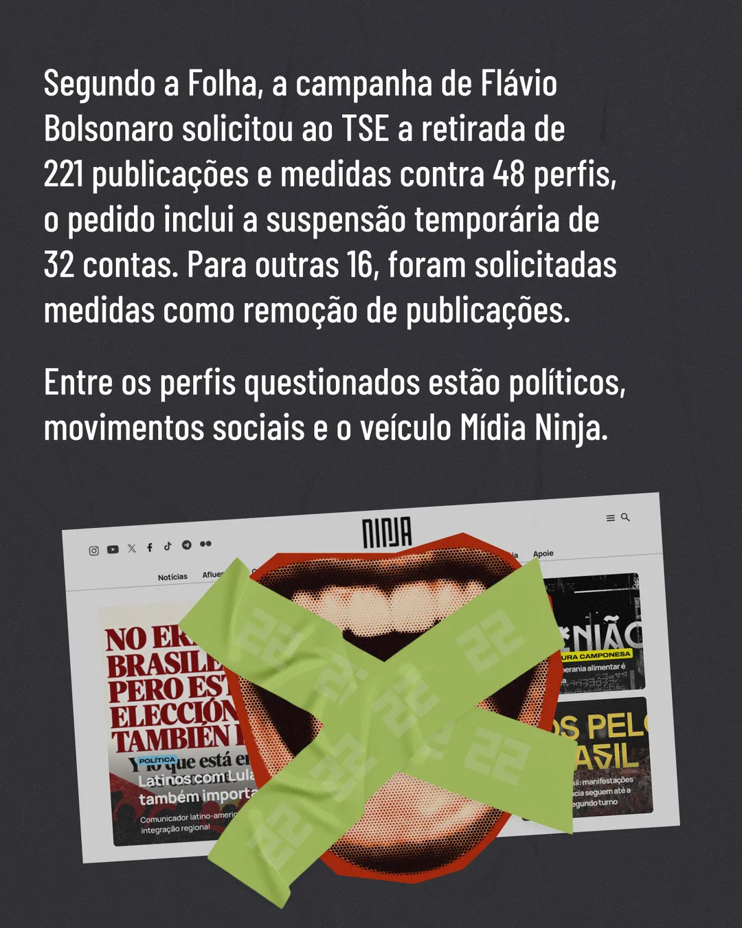 Fundo cinza escuro com o texto: Segundo a Folha, a campanha de Flávio Bolsonaro solicitou ao TSE a retirada de 221 publicações e medidas contra 48 perfis, o pedido inclui a suspensão temporária de 32 contas. Para outras 16, foram solicitadas medidas como remoção de publicações. Entre os perfis questionados estão políticos, movimentos sociais e o veículo Mídia Ninja. Embaixo, print do site da Mídia Ninja com uma boca aberta em cima, tapada por um X de fita verde com o número 22.