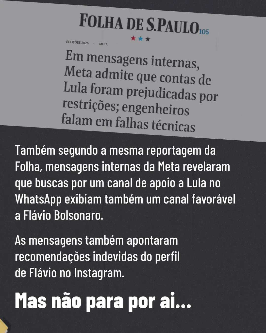 No alto, recorte de manchete da Folha de S.Paulo: Em mensagens internas, Meta admite que contas de Lula foram prejudicadas por restrições; engenheiros falam em falhas técnicas. Abaixo, sobre fundo cinza escuro: Também segundo a mesma reportagem da Folha, mensagens internas da Meta revelaram que buscas por um canal de apoio a Lula no WhatsApp exibiam também um canal favorável a Flávio Bolsonaro. As mensagens também apontaram recomendações indevidas do perfil de Flávio no Instagram. Em destaque: Mas não para por aí...