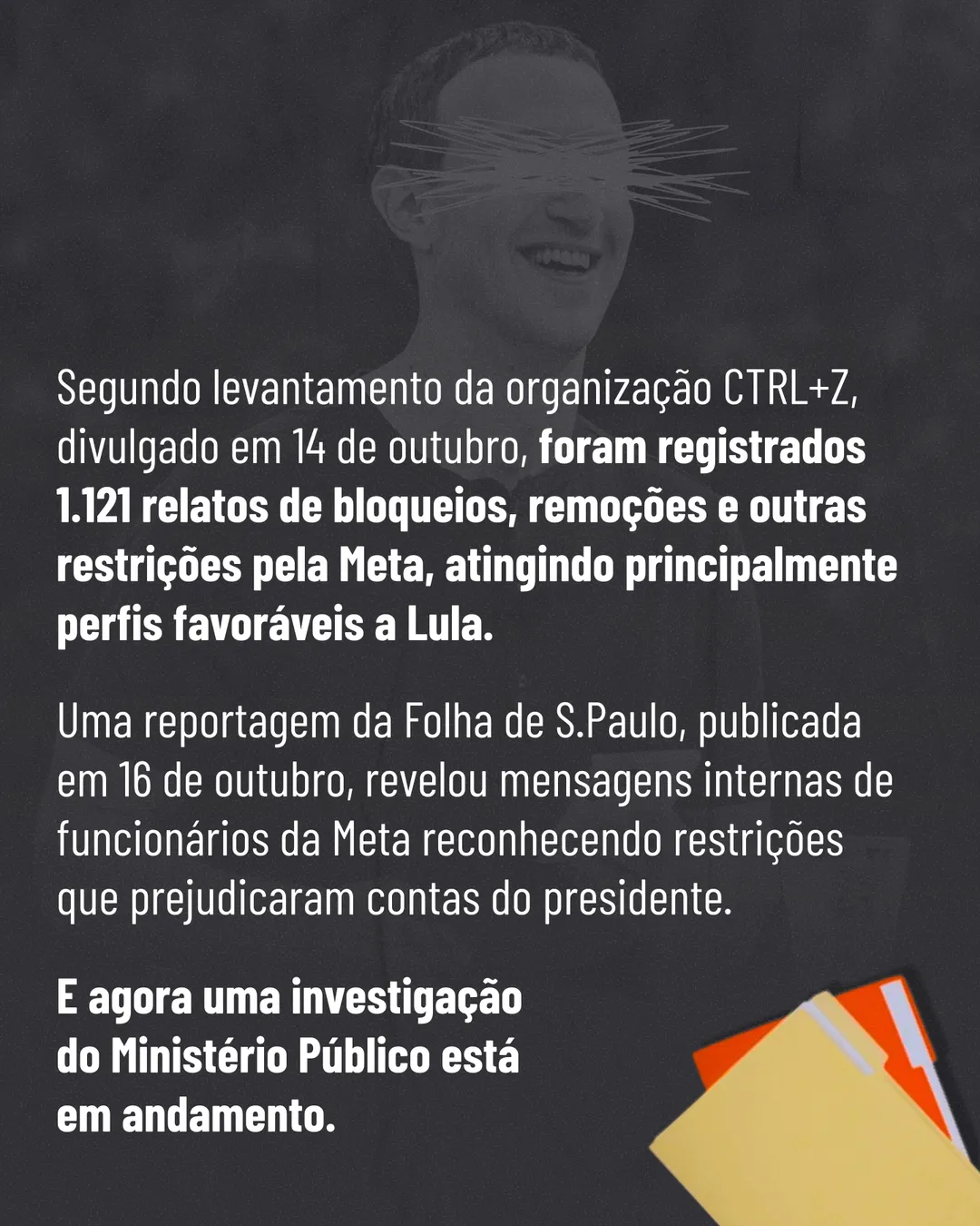 Fundo cinza escuro com foto em preto e branco de Mark Zuckerberg sorrindo, com os olhos riscados. Texto: Segundo levantamento da organização CTRL+Z, divulgado em 14 de outubro, foram registrados 1.121 relatos de bloqueios, remoções e outras restrições pela Meta, atingindo principalmente perfis favoráveis a Lula. Uma reportagem da Folha de S.Paulo, publicada em 16 de outubro, revelou mensagens internas de funcionários da Meta reconhecendo restrições que prejudicaram contas do presidente. E agora uma investigação do Ministério Público está em andamento. No canto, pastas de arquivo.