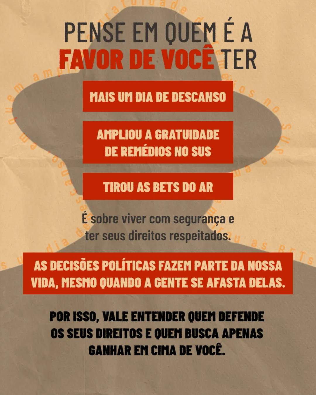 Fundo de papel bege com a silhueta cinza de uma pessoa de chapéu. Texto: Pense em quem é a favor de você ter, seguido de três faixas vermelhas: Mais um dia de descanso; Ampliou a gratuidade de remédios no SUS; Tirou as bets do ar. Abaixo: É sobre viver com segurança e ter seus direitos respeitados. As decisões políticas fazem parte da nossa vida, mesmo quando a gente se afasta delas. Por isso, vale entender quem defende os seus direitos e quem busca apenas ganhar em cima de você.