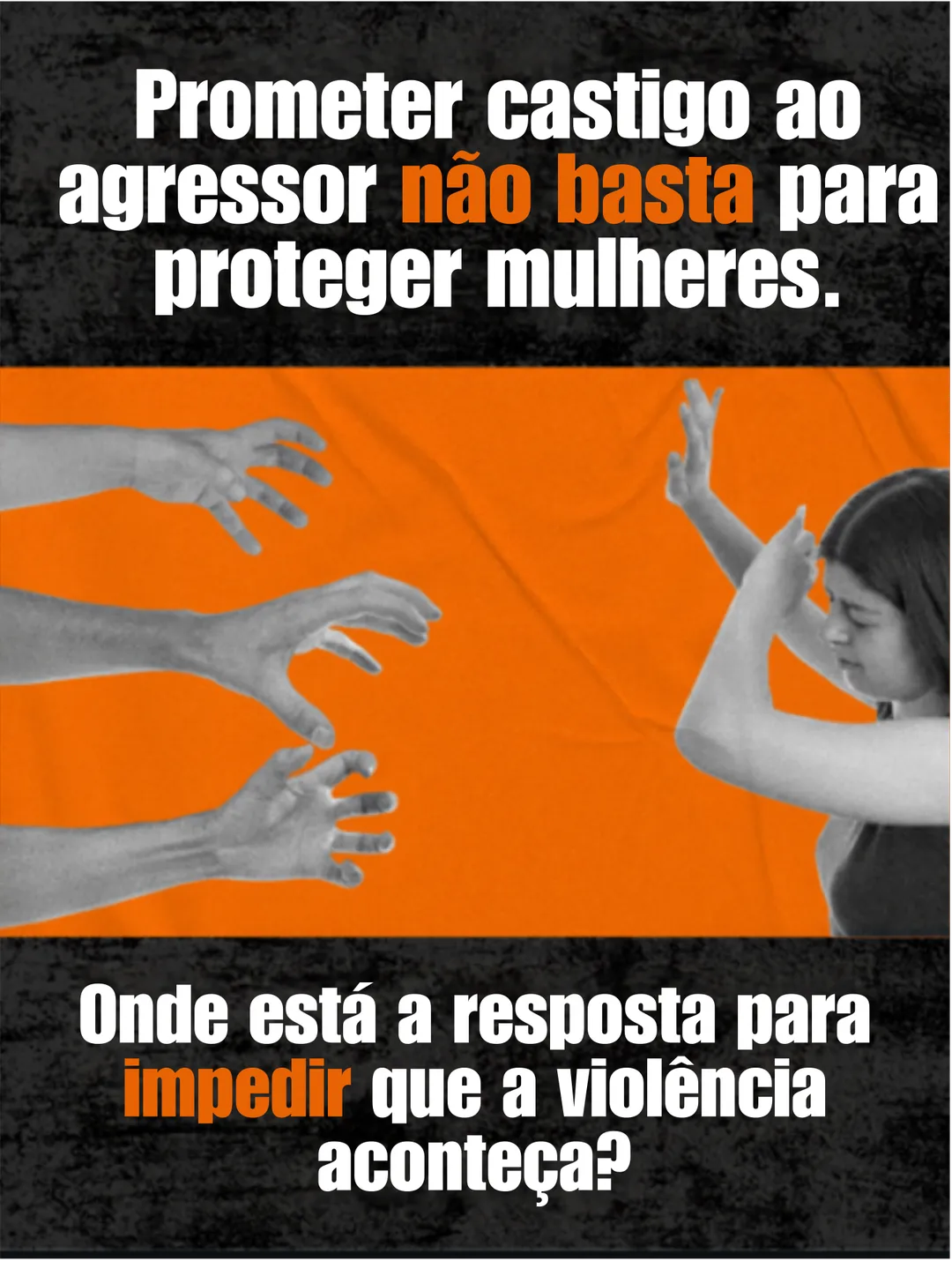 No alto, o texto: Prometer castigo ao agressor não basta para proteger mulheres. No meio, sobre fundo laranja, mãos se estendem na direção de uma mulher que se protege com os braços. Embaixo: Onde está a resposta para impedir que a violência aconteça?